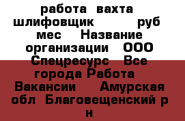 работа. вахта. шлифовщик. 50 000 руб./мес. › Название организации ­ ООО Спецресурс - Все города Работа » Вакансии   . Амурская обл.,Благовещенский р-н